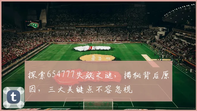 探索654777失效之谜，揭秘背后原因，三大关键点不容忽视