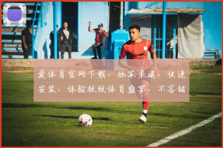 爱体育官网下载，独家渠道，快速安装，体验极致体育盛宴，不容错过