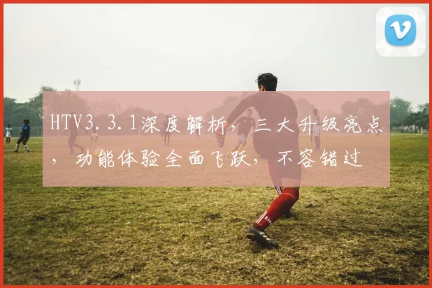 HTV3.3.1深度解析，三大升级亮点，功能体验全面飞跃，不容错过