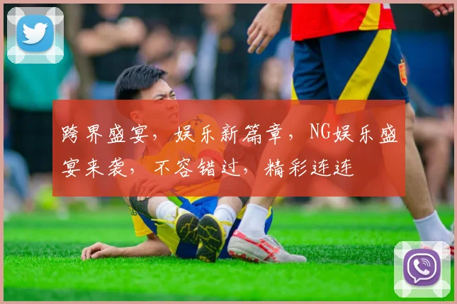 跨界盛宴，娱乐新篇章，NG娱乐盛宴来袭，不容错过，精彩连连